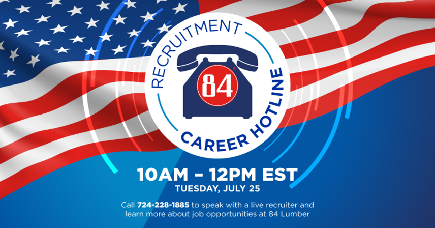 Recruitment Career Hotline Image 10AM-12PM EST Tuesday July 25, 2023 Call 724-228-1885 to speak to a live recruiter and learn more about job opportunities at 84 Lumber.